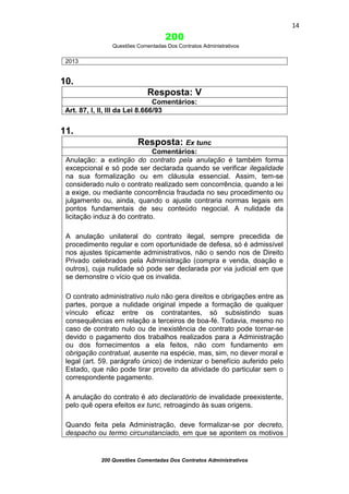 14

200
Questões Comentadas Dos Contratos Administrativos

2013

10.
Resposta: V
Comentários:
Art. 87, I, II, III da Lei 8.666/93

11.
Resposta: Ex tunc
Comentários:
Anulação: a extinção do contrato pela anulação é também forma
excepcional e só pode ser declarada quando se verificar ilegalidade
na sua formalização ou em cláusula essencial. Assim, tem-se
considerado nulo o contrato realizado sem concorrência, quando a lei
a exige, ou mediante concorrência fraudada no seu procedimento ou
julgamento ou, ainda, quando o ajuste contraria normas legais em
pontos fundamentais de seu conteúdo negocial. A nulidade da
licitação induz à do contrato.
A anulação unilateral do contrato ilegal, sempre precedida de
procedimento regular e com oportunidade de defesa, só é admissível
nos ajustes tipicamente administrativos, não o sendo nos de Direito
Privado celebrados pela Administração (compra e venda, doação e
outros), cuja nulidade só pode ser declarada por via judicial em que
se demonstre o vício que os invalida.
O contrato administrativo nulo não gera direitos e obrigações entre as
partes, porque a nulidade original impede a formação de qualquer
vínculo eficaz entre os contratantes, só subsistindo suas
consequências em relação a terceiros de boa-fé. Todavia, mesmo no
caso de contrato nulo ou de inexistência de contrato pode tornar-se
devido o pagamento dos trabalhos realizados para a Administração
ou dos fornecimentos a ela feitos, não com fundamento em
obrigação contratual, ausente na espécie, mas, sim, no dever moral e
legal (art. 59. parágrafo único) de indenizar o benefício auferido pelo
Estado, que não pode tirar proveito da atividade do particular sem o
correspondente pagamento.
A anulação do contrato é ato declaratório de invalidade preexistente,
pelo quê opera efeitos ex tunc, retroagindo às suas origens.
Quando feita pela Administração, deve formalizar-se por decreto,
despacho ou termo circunstanciado, em que se apontem os motivos

200 Questões Comentadas Dos Contratos Administrativos

 