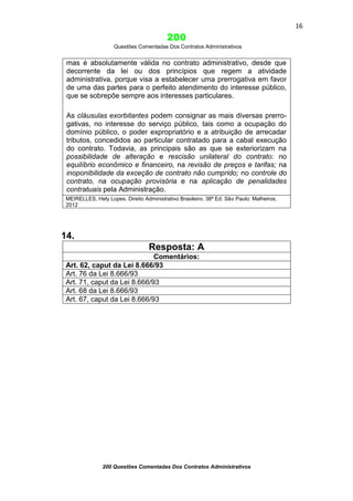 16

200
Questões Comentadas Dos Contratos Administrativos

mas é absolutamente válida no contrato administrativo, desde que
decorrente da lei ou dos princípios que regem a atividade
administrativa, porque visa a estabelecer uma prerrogativa em favor
de uma das partes para o perfeito atendimento do interesse público,
que se sobrepõe sempre aos interesses particulares.
As cláusulas exorbitantes podem consignar as mais diversas prerrogativas, no interesse do serviço público, tais como a ocupação do
domínio público, o poder expropriatório e a atribuição de arrecadar
tributos, concedidos ao particular contratado para a cabal execução
do contrato. Todavia, as principais são as que se exteriorizam na
possibilidade de alteração e rescisão unilateral do contrato: no
equilíbrio econômico e financeiro, na revisão de preços e tarifas; na
inoponibilidade da exceção de contrato não cumprido; no controle do
contrato, na ocupação provisória e na aplicação de penalidades
contratuais pela Administração.
MEIRELLES, Hely Lopes. Direito Administrativo Brasileiro. 38ª Ed. São Paulo: Malheiros,
2012

14.
Resposta: A
Comentários:
Art. 62, caput da Lei 8.666/93
Art. 76 da Lei 8.666/93
Art. 71, caput da Lei 8.666/93
Art. 68 da Lei 8.666/93
Art. 67, caput da Lei 8.666/93

200 Questões Comentadas Dos Contratos Administrativos

 
