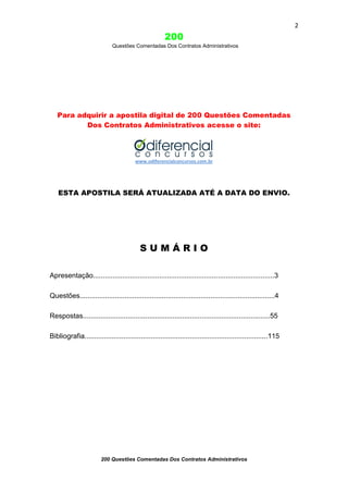 2

200
Questões Comentadas Dos Contratos Administrativos

Para adquirir a apostila digital de 200 Questões Comentadas
Dos Contratos Administrativos acesse o site:

www.odiferencialconcursos.com.br

ESTA APOSTILA SERÁ ATUALIZADA ATÉ A DATA DO ENVIO.

SUMÁRIO
Apresentação.............................................................................................3
Questões....................................................................................................4
Respostas................................................................................................55
Bibliografia..............................................................................................115

200 Questões Comentadas Dos Contratos Administrativos

 