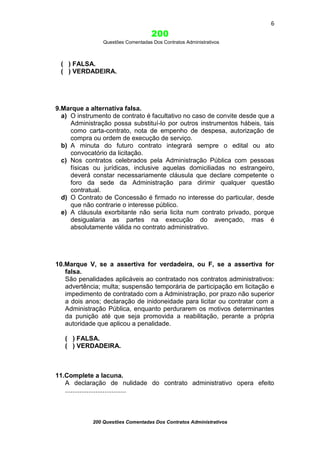 6

200
Questões Comentadas Dos Contratos Administrativos

( ) FALSA.
( ) VERDADEIRA.

9.Marque a alternativa falsa.
a) O instrumento de contrato é facultativo no caso de convite desde que a
Administração possa substituí-lo por outros instrumentos hábeis, tais
como carta-contrato, nota de empenho de despesa, autorização de
compra ou ordem de execução de serviço.
b) A minuta do futuro contrato integrará sempre o edital ou ato
convocatório da licitação.
c) Nos contratos celebrados pela Administração Pública com pessoas
físicas ou jurídicas, inclusive aquelas domiciliadas no estrangeiro,
deverá constar necessariamente cláusula que declare competente o
foro da sede da Administração para dirimir qualquer questão
contratual.
d) O Contrato de Concessão é firmado no interesse do particular, desde
que não contrarie o interesse público.
e) A cláusula exorbitante não seria licita num contrato privado, porque
desigualaria as partes na execução do avençado, mas é
absolutamente válida no contrato administrativo.

10.Marque V, se a assertiva for verdadeira, ou F, se a assertiva for
falsa.
São penalidades aplicáveis ao contratado nos contratos administrativos:
advertência; multa; suspensão temporária de participação em licitação e
impedimento de contratado com a Administração, por prazo não superior
a dois anos; declaração de inidoneidade para licitar ou contratar com a
Administração Pública, enquanto perdurarem os motivos determinantes
da punição até que seja promovida a reabilitação, perante a própria
autoridade que aplicou a penalidade.
( ) FALSA.
( ) VERDADEIRA.

11.Complete a lacuna.
A declaração de nulidade do contrato administrativo opera efeito
..................................

200 Questões Comentadas Dos Contratos Administrativos

 