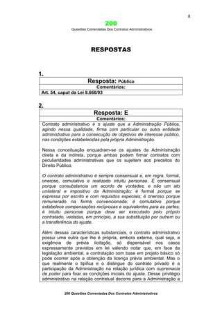 8

200
Questões Comentadas Dos Contratos Administrativos

RESPOSTAS

1.
Resposta: Público
Comentários:
Art. 54, caput da Lei 8.666/93

2.
Resposta: E
Comentários:
Contrato administrativo é o ajuste que a Administração Pública,
agindo nessa qualidade, firma com particular ou outra entidade
administrativa para a consecução de objetivos de interesse público,
nas condições estabelecidas pela própria Administração.
Nessa conceituação enquadram-se os ajustes da Administração
direta e da indireta, porque ambas podem firmar contratos com
peculiaridades administrativas que os sujeitem aos preceitos do
Direito Público.
O contrato administrativo é sempre consensual e, em regra, formal,
oneroso, comutativo e realizado intuitu personae. É consensual
porque consubstancia um acordo de vontades, e não um ato
unilateral e impositivo da Administração; é formal porque se
expressa por escrito e com requisitos especiais; é oneroso porque
remunerado na forma convencionada: é comutativo porque
estabelece compensações recíprocas e equivalentes para as partes;
é intuitu personae porque deve ser executado pelo próprio
contratado, vedadas, em princípio, a sua substituição por outrem ou
a transferência do ajuste.
Além dessas características substanciais, o contrato administrativo
possui uma outra que lhe é própria, embora externa, qual seja, a
exigência de prévia licitação, só dispensável nos casos
expressamente previstos em lei valendo notar que, em face da
legislação ambiental, a contratação com base em projeto básico só
pode ocorrer após a obtenção da licença prévia ambiental. Mas o
que realmente o tipifica e o distingue do contrato privado é a
participação da Administração na relação jurídica com supremacia
de poder para fixar as condições iniciais do ajuste. Desse privilégio
administrativo na relação contratual decorre para a Administração a
200 Questões Comentadas Dos Contratos Administrativos

 