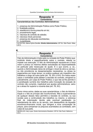 10

200
Questões Comentadas Dos Contratos Administrativos

Resposta: V
Comentários:
Características dos Contratos Administrativos:
1.
2.
3.
4.
5.
6.
7.
8.

presença da Administração Pública como Poder Público;
finalidade pública;
obediência à forma prescrita em lei;
procedimento legal;
natureza de contrato de adesão;
natureza intuitu personae;
presença de cláusulas exorbitantes;
mutabilidade.

DI PIETRO, Maria Sylvia Zanella. Direito Administrativo. 26ª Ed. São Paulo: Atlas,
2013

4.
Resposta: F
Comentários:
Fato da Administração é toda ação ou omissão do Poder Público que,
incidindo direta e especificamente sobre o contrato, retarda ou
impede sua execução. O fato da Administração equipara-se à força
maior e produz os mesmos efeitos excludentes da responsabilidade
do particular pela inexecução do ajuste. É o que ocorre, p. ex.,
quando a Administração deixa de entregar o local da obra ou serviço,
ou não providencia as desapropriações necessárias, ou atrasa os
pagamentos por longo tempo, ou pratica qualquer ato impeditivo dos
trabalhos a cargo da outra parte (art. 78, XIV a XVI). Em todos esses
casos o contratado pode pleitear a rescisão do contrato, amigável ou
judicialmente, por culpa do Poder Público; o que não se lhe permite é
a paralisação sumária dos trabalhos pela invocação da exceção de
contrato não cumprido, inaplicável aos ajustes administrativos, salvo
se o atraso for superior a noventa dias (art. 78, XV).
Como vimos acima, dadas as suas características, o fato da Administração e o fato do príncipe são inconfundíveis. Mas a superveniência
de qualquer desses fatos permitirá a rescisão do contrato, ou sua
revisão para a continuidade dos trabalhos ou mesmo, a cobrança
final da indenização devida pela eventual paralisação ou
retardamento da obra ou do serviço, com desequilíbrio da equação
econômico-financeira inicial, que obrigará a nova composição de
preços, para compensar os prejuízos acarretados ao contratado, sem
culpa de sua parte.
MEIRELLES, Hely Lopes. Direito Administrativo Brasileiro. 38ª Ed. São Paulo: Malheiros,
2012

200 Questões Comentadas Dos Contratos Administrativos

 