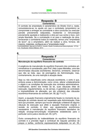 11

200
Questões Comentadas Dos Contratos Administrativos

5.
Resposta: B
Comentários:
O contrato de empreitada é característico do Direito Civil e, neste,
consubstancia-se no ajuste em que o contratado (empreiteiro) se
compromete a entregar ao contratante a obra concluída (ou executar
parcela previamente estipulada), recebendo a remuneração
previamente ajustada e realizando a obra por sua conta e risco, com
ampla liberdade. Se a contratação é só para a realização da obra,
fornecendo o contratante todos os materiais, temos uma "empreitada
de lavor"; se o empreiteiro, além de realizar a obra, fornece, ele
mesmo, materiais, configura-se a "empreitada mista".
ALEXANDRINO, Marcelo & PAULO, Vicente. Direito Constitucional Descomplicado. 10ª Ed.
rev. Atualizada. Editora Método, 2013

6.
Resposta: F
Comentários:
Manutenção do equilíbrio financeiro do contrato
A exigência de manutenção do equilíbrio financeiro dos contratos administrativos é considerada, pelo Prof. Hely Lopes Meirelles, uma das
denominadas cláusulas exorbitantes. Devemos, entretanto, observar
que não se trata, aqui, de prerrogativa da Administração, mas,
contrariamente, de uma restrição à atuação desta.
Seja ou não classificada como cláusula exorbitante, o certo é que,
embora possa a Administração, como vimos, alterar unilateralmente
o objeto e as condições de execução dos contratos administrativos,
modificando, dentro dos limites da lei, suas cláusulas ditas de
execução, regulamentares, ou de serviço, é garantida ao contratado
a impossibilidade de alteração, por ato unilateral, das cláusulas
econômico-financeiras do contrato (art. 58, §§ 1º e 2º).
Assim, a equação financeira originalmente fixada no momento da celebração do contrato deverá ser respeitada pela Administração. Esta
terá que proceder, sempre que houver alteração unilateral de alguma
cláusula de execução que afete a equação financeira original, à
revisão do contrato, é dizer, aos ajustamentos econômicos
necessários à manutenção do equilíbrio financeiro denotativo da
relação encargo-remuneração inicialmente estabelecida para o
particular como justa e devida (art. 65, § 6º).
Outra consequência da inalterabilidade do equilíbrio financeiro do
contrato é a previsão legal e contratual de reajuste periódico de
preços e tarifas, conforme expressamente estipulado no art. 55,
200 Questões Comentadas Dos Contratos Administrativos

 