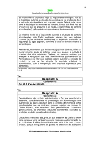 15

200
Questões Comentadas Dos Contratos Administrativos

da invalidade e o dispositivo legal ou regulamentar infringido, pois só
a ilegalidade autoriza a extinção do contrato pela via anulatória. Sem
a indicação da ilegalidade em processo regular faltará justa causa
para a declaração da nulidade do contrato, sabido que esta não se
presume (o que se presume é, ao revés, a legitimidade do contrato
administrativo), pelo quê deverá ser cabalmente demonstrada.
Do mesmo modo, só a ilegalidade autoriza a anulação do contrato
administrativo pelo Poder Judiciário, através das vias judiciais
comuns (ações ordinárias anulatórias) ou especiais (mandado de
segurança ou ação popular), conforme o caso e o direito subjetivo a
ser protegido.
Assinale-se, finalmente, que inexiste revogação de contrato, como lamentavelmente ainda se entende entre nós, porque o instituto é
privativo dos atos unilaterais. Todavia, os mesmos motivos que
ensejam a revogação dos atos administrativos (conveniência da
Administração ou interesse público) podem autorizar a extinção do
contrato, o que se faz através da rescisão unilateral ou
administrativa, com a composição dos prejuízos suportados pelo
contratado.
MEIRELLES, Hely Lopes. Direito Administrativo Brasileiro. 38ª Ed. São Paulo: Malheiros,
2012

12.
Resposta: A
Comentários:
Art. 62, § 4º da Lei 8.666/93

13.
Resposta: A
Comentários:
Peculiaridades do contrato administrativo - Da sua característica
essencial, consubstanciada na participação da Administração com
supremacia de poder, resultam para o contrato administrativo certas
peculiaridades que os contratos comuns, sujeitos às normas do
Direito Privado, não ostentam. Tais peculiaridades constituem,
genericamente, as chamadas cláusulas exorbitantes, explícitas ou
implícitas em todo contrato administrativo.
Cláusulas exorbitantes são, pois, as que excedem do Direito Comum
para consignar uma vantagem ou uma restrição à Administração ou
ao contratado. A cláusula exorbitante não seria lícita num contrato
privado, porque desigualaria as partes na execução do avençado,
200 Questões Comentadas Dos Contratos Administrativos

 