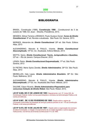 17

200
Questões Comentadas Dos Contratos Administrativos

BIBLIOGRAFIA

BRASIL. Constituição (1988). Constituição 1988 : Constitucional de 5 de
outubro de 1988. Ed. atual. – Brasília, Presidência, 2013.
MENDES, Gilmar Ferreira e BRANCO, Paulo Gustavo Gonet. Curso de Direito
Constitucional. 8ª ed. Revista e atualizada. São Paulo: Ed. Saraiva, 2013.
MORAES, Alexandre de. Direito Constitucional: 29ª ed. São Paulo. Editora
Atlas, 2013
ALEXANDRINO, Marcelo & PAULO, Vicente. Direito Constitucional
Descomplicado. 10ª Ed. rev. Atualizada. Editora Método, 2013
MOTTA, Sylvio, Direito Constitucional: Teoria, Jurisprudência e Questões,
23ª ed. – Rio de Janeiro: Campus Elsevier, 2012
LENZA, Pedro. Direito Constitucional Esquematizado, 17ª ed. São Paulo:
Saraiva, 2013
DI PIETRO, Maria Sylvia Zanella. Direito Administrativo. 26ª Ed. São Paulo:
Atlas, 2013
MEIRELLES, Hely Lopes. Direito Administrativo Brasileiro. 38ª Ed. São
Paulo: Malheiros, 2012
ALEXANDRINO, Marcelo & PAULO, Vicente. Direito Administrativo
Descomplicado. 21ª Ed. rev. Atualizada.São Paulo: Método, 2013
SALEME, Edson Ricardo. Direito Administrativo-Preparatório para
concursos-Coleção de Direito Rideel. São Paulo: Rideel, 2010,
LEI Nº 8.666, DE 21 DE JUNHO DE 1993: Regulamenta o art. 37, inciso XXI, da
Constituição Federal, institui normas para licitações e contratos da Administração Pública e dá
outras providências.

LEI Nº 8.987, DE 13 DE FEVEREIRO DE 1995: Dispõe sobre o regime de
concessão e permissão da prestação de serviços públicos previsto no art. 175 da Constituição
Federal, e dá outras providências.

LEI Nº 9.472, DE 16 DE JULHO DE 1997:: Dispõe sobre a organização dos serviços
de telecomunicações, a criação e funcionamento de um órgão regulador e outros aspectos
institucionais, nos termos da Emenda Constitucional nº 8, de 1995.

200 Questões Comentadas Dos Contratos Administrativos

 