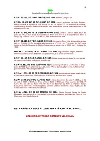 18

200
Questões Comentadas Dos Contratos Administrativos

LEI Nº 10.406, DE 10 DE JANEIRO DE 2002: Institui o Código Civil.
LEI No 10.520, DE 17 DE JULHO DE 2002: Institui, no âmbito da União, Estados,
Distrito Federal e Municípios, nos termos do art. 37, inciso XXI, da Constituição Federal,
modalidade de licitação denominada pregão, para aquisição de bens e serviços comuns, e dá
outras providências.

LEI Nº 12.349, DE 15 DE DEZEMBRO DE 2010: Altera as Leis nos 8.666, de 21 de
junho de 1993, 8.958, de 20 de dezembro de 1994, e 10.973, de 2 de dezembro de 2004; e
revoga o § 1o do art. 2o da Lei no 11.273, de 6 de fevereiro de 2006.

LEI Nº 12.440, DE 7 DE JULHO DE 2011: Acrescenta Título VII-A à Consolidação das
o

o

Leis do Trabalho (CLT), aprovada pelo Decreto-Lei n 5.452, de 1 de maio de 1943, para
o
instituir a Certidão Negativa de Débitos Trabalhistas, e altera a Lei n 8.666, de 21 de junho de
1993.

DECRETO Nº 5.450, DE 31 DE MAIO DE 2005: Regulamenta o pregão, na forma
eletrônica, para aquisição de bens e serviços comuns, e dá outras providências.

LEI Nº 11.107, DE 6 DE ABRIL DE 2005: Dispõe sobre normas gerais de contratação
de consórcios públicos e dá outras providências.

LEI No 8.883, DE 8 DE JUNHO DE 1994: Altera dispositivos da Lei nº 8.666, de 21 de
junho de 1993, que regulamenta o art. 37, inciso XXI, da Constituição Federal, institui normas
para licitações e dá outras providências.

LEI No 11.079, DE 30 DE DEZEMBRO DE 2004: Institui normas gerais para licitação
e contratação de parceria público-privada no âmbito da administração pública.

LEI Nº 9.648, DE 27 DE MAIO DE 1998: Altera dispositivos das Leis no 3.890-A, de 25
o

o

o

de abril de 1961, n 8.666, de 21 de junho de 1993, n 8.987, de 13 de fevereiro de 1995, n
o
9.074, de 7 de julho de 1995, n 9.427, de 26 de dezembro de 1996, e autoriza o Poder
Executivo a promover a reestruturação da Centrais Elétricas Brasileiras - ELETROBRÁS e de
suas subsidiárias e dá outras providências.

LEI No 4.320, DE 17 DE MARÇO DE 1964: Estatui Normas Gerais de Direito
Financeiro para elaboração e controle dos orçamentos e balanços da União, dos Estados, dos
Municípios e do Distrito Federal.

ESTA APOSTILA SERÁ ATUALIZADA ATÉ A DATA DO ENVIO.
ATENÇÃO: ENTREGA SOMENTE VIA E-MAIL

200 Questões Comentadas Dos Contratos Administrativos

 