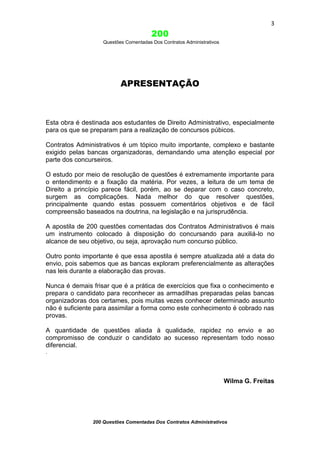 3

200
Questões Comentadas Dos Contratos Administrativos

APRESENTAÇÃO

Esta obra é destinada aos estudantes de Direito Administrativo, especialmente
para os que se preparam para a realização de concursos púbicos.
Contratos Administrativos é um tópico muito importante, complexo e bastante
exigido pelas bancas organizadoras, demandando uma atenção especial por
parte dos concurseiros.
O estudo por meio de resolução de questões é extremamente importante para
o entendimento e a fixação da matéria. Por vezes, a leitura de um tema de
Direito a princípio parece fácil, porém, ao se deparar com o caso concreto,
surgem as complicações. Nada melhor do que resolver questões,
principalmente quando estas possuem comentários objetivos e de fácil
compreensão baseados na doutrina, na legislação e na jurisprudência.
A apostila de 200 questões comentadas dos Contratos Administrativos é mais
um instrumento colocado à disposição do concursando para auxiliá-lo no
alcance de seu objetivo, ou seja, aprovação num concurso público.
Outro ponto importante é que essa apostila é sempre atualizada até a data do
envio, pois sabemos que as bancas exploram preferencialmente as alterações
nas leis durante a elaboração das provas.
Nunca é demais frisar que é a prática de exercícios que fixa o conhecimento e
prepara o candidato para reconhecer as armadilhas preparadas pelas bancas
organizadoras dos certames, pois muitas vezes conhecer determinado assunto
não é suficiente para assimilar a forma como este conhecimento é cobrado nas
provas.
A quantidade de questões aliada à qualidade, rapidez no envio e ao
compromisso de conduzir o candidato ao sucesso representam todo nosso
diferencial.
.

Wilma G. Freitas

200 Questões Comentadas Dos Contratos Administrativos

 