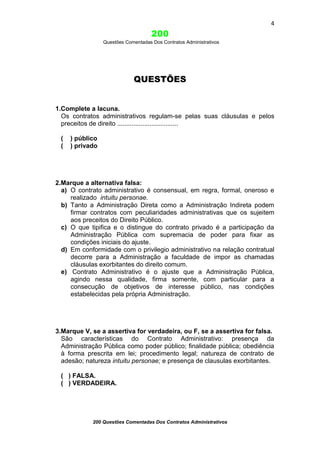 4

200
Questões Comentadas Dos Contratos Administrativos

QUESTÕES

1.Complete a lacuna.
Os contratos administrativos regulam-se pelas suas cláusulas e pelos
preceitos de direito ..................................
(
(

) público
) privado

2.Marque a alternativa falsa:
a) O contrato administrativo é consensual, em regra, formal, oneroso e
realizado intuitu personae.
b) Tanto a Administração Direta como a Administração Indireta podem
firmar contratos com peculiaridades administrativas que os sujeitem
aos preceitos do Direito Público.
c) O que tipifica e o distingue do contrato privado é a participação da
Administração Pública com supremacia de poder para fixar as
condições iniciais do ajuste.
d) Em conformidade com o privilegio administrativo na relação contratual
decorre para a Administração a faculdade de impor as chamadas
cláusulas exorbitantes do direito comum.
e) Contrato Administrativo é o ajuste que a Administração Pública,
agindo nessa qualidade, firma somente, com particular para a
consecução de objetivos de interesse público, nas condições
estabelecidas pela própria Administração.

3.Marque V, se a assertiva for verdadeira, ou F, se a assertiva for falsa.
São características do Contrato Administrativo: presença da
Administração Pública como poder público; finalidade pública; obediência
à forma prescrita em lei; procedimento legal; natureza de contrato de
adesão; natureza intuitu personae; e presença de clausulas exorbitantes.
( ) FALSA.
( ) VERDADEIRA.

200 Questões Comentadas Dos Contratos Administrativos

 