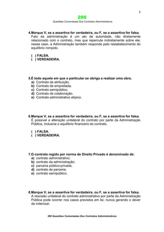 5

200
Questões Comentadas Dos Contratos Administrativos

4.Marque V, se a assertiva for verdadeira, ou F, se a assertiva for falsa.
Fato da administração é um ato de autoridade, não diretamente
relacionado com o contrato, mas que repercute indiretamente sobre ele;
nesse caso, a Administração também responde pelo restabelecimento do
equilíbrio rompido.
( ) FALSA.
( ) VERDADEIRA.

5.É todo aquele em que o particular se obriga a realizar uma obra.
a) Contrato de atribuição.
b) Contrato de empreitada.
c) Contrato semipúblico.
d) Contrato de colaboração.
e) Contrato administrativo atípico.

6.Marque V, se a assertiva for verdadeira, ou F, se a assertiva for falsa.
É possível a alteração unilateral do contrato por parte da Administração
Pública, inclusive o equilíbrio financeiro do contrato.
( ) FALSA.
( ) VERDADEIRA.

7.O contrato regido por norma de Direito Privado é denominado de:
a) contrato administrativo;
b) contrato da administração;
c) parceria público-privada;
d) contrato de parceria;
e) contrato semipúblico.

8.Marque V, se a assertiva for verdadeira, ou F, se a assertiva for falsa.
A rescisão unilateral do contrato administrativo por parte da Administração
Pública pode ocorrer nos casos previstos em lei, nunca gerando o dever
de indenizar.

200 Questões Comentadas Dos Contratos Administrativos

 