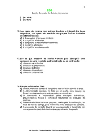 7

200
Questões Comentadas Dos Contratos Administrativos

(
(

) ex nunc
) ex tunc

12.Nos casos de compra com entrega imediata e integral dos bens
adquiridos, dos quais não resultem obrigações futuras, inclusive
assistência técnica:
a) é dispensável o termo de contrato;
b) é obrigatória a licitação;
c) é obrigatório o instrumento do contrato;
d) é inexigível a licitação;
e) é obrigatória a carta-contrato.

13.São as que excedem do Direito Comum para consignar uma
vantagem ou uma restrição à Administração ou ao contratado:
a) cláusulas exorbitantes;
b) cláusulas supraprivadas;
c) cláusulas públicas;
d) cláusulas dispositivas;
e) cláusulas ordenatórias

14.Marque a alternativa falsa.
a) O instrumento de contato é obrigatório nos casos de convite e leilão.
b) A Administração rejeitará, no todo ou em parte, obra, serviço ou
fornecimento executado em desacordo com o contrato.
c) O contratado é responsável pelos encargos trabalhistas,
previdenciários, fiscais e comerciais resultantes da execução do
contrato.
d) O contratado deverá manter preposto, aceito pela Administração, no
local da obra ou serviço, para representá-lo na execução do contrato.
e) A execução do contrato deverá ser acompanhada e fiscalizada por
um representante da Administração especialmente designado.

200 Questões Comentadas Dos Contratos Administrativos

 