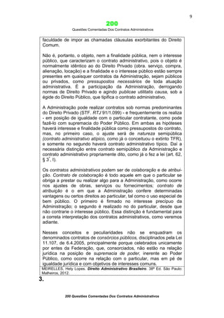 9

200
Questões Comentadas Dos Contratos Administrativos

faculdade de impor as chamadas cláusulas exorbitantes do Direito
Comum.
Não é, portanto, o objeto, nem a finalidade pública, nem o interesse
público, que caracterizam o contrato administrativo, pois o objeto é
normalmente idêntico ao do Direito Privado (obra. serviço, compra,
alienação, locação) e a finalidade e o interesse público estão sempre
presentes em quaisquer contratos da Administração, sejam públicos
ou privados, como pressupostos necessários de toda atuação
administrativa. É a participação da Administração, derrogando
normas de Direito Privado e agindo publicae utilitatis causa, sob a
égide do Direito Público, que tipifica o contrato administrativo.
A Administração pode realizar contratos sob normas predominantes
do Direito Privado (STF. RTJ 91/1.099) - e frequentemente os realiza
- em posição de igualdade com o particular contratante, como pode
fazê-lo com supremacia do Poder Público. Em ambas as hipóteses
haverá interesse e finalidade pública como pressupostos do contrato,
mas, no primeiro caso, o ajuste será de natureza semipública
(contrato administrativo atípico, como já o conceituou o extinto TFR),
e somente no segundo haverá contrato administrativo típico. Daí a
necessária distinção entre contrato semipúblico da Administração e
contrato administrativo propriamente dito, como já o fez a lei (art. 62,
§ 3º, I).
Os contratos administrativos podem ser de colaboração e de atribuição. Contrato de colaboração é todo aquele em que o particular se
obriga a prestar ou realizar algo para a Administração, como ocorre
nos ajustes de obras, serviços ou fornecimentos; contrato de
atribuição é o em que a Administração confere determinadas
vantagens ou certos direitos ao particular, tal como o uso especial de
bem público. O primeiro é firmado no interesse precípuo da
Administração; o segundo é realizado no do particular, desde que
não contrarie o interesse público. Essa distinção é fundamental para
a correta interpretação dos contratos administrativos, como veremos
adiante.
Nesses conceitos e peculiaridades não se enquadram os
denominados contratos de consórcios públicos, disciplinados pela Lei
11.107, de 6.4.2005, principalmente porque celebrados unicamente
por entes da Federação, que, consorciados, não estão na relação
jurídica na posição de supremacia de poder, inerente ao Poder
Público, como ocorre na relação com o particular, mas em pé de
igualdade jurídica e com objetivos de interesses comuns.
MEIRELLES, Hely Lopes. Direito Administrativo Brasileiro. 38ª Ed. São Paulo:
Malheiros, 2012.

3.
200 Questões Comentadas Dos Contratos Administrativos

 