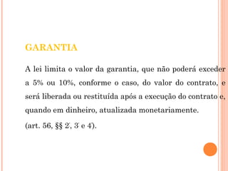 GARANTIA 
A lei limita o valor da garantia, que não poderá exceder 
a 5% ou 10%, conforme o caso, do valor do contrato, e 
será liberada ou restituída após a execução do contrato e, 
quando em dinheiro, atualizada monetariamente. 
(art. 56, §§ 2º, 3º e 4º). 
 