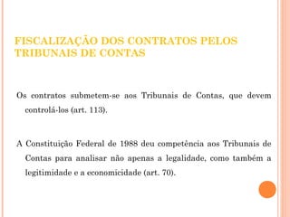 FISCALIZAÇÃO DOS CONTRATOS PELOS 
TRIBUNAIS DE CONTAS 
Os contratos submetem-se aos Tribunais de Contas, que devem 
controlá-los (art. 113). 
A Constituição Federal de 1988 deu competência aos Tribunais de 
Contas para analisar não apenas a legalidade, como também a 
legitimidade e a economicidade (art. 70). 
 