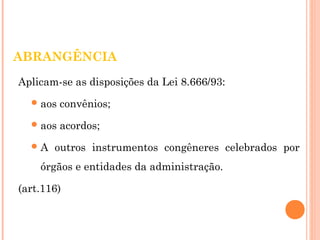 ABRANGÊNCIA 
Aplicam-se as disposições da Lei 8.666/93: 
aos convênios; 
aos acordos; 
A outros instrumentos congêneres celebrados por 
órgãos e entidades da administração. 
(art.116) 
 