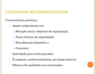 COLEGIADO MULTIDISCIPLINAR 
Características positivas: 
• Amplo conhecimento em: 
– Situação atual e objetivos da organização; 
– Áreas técnicas da organização; 
– Procedimento licitatório; e 
– Contratos; 
• Autoridade para evitar pressões; 
• É composto, preferencialmente, por grupo rotativo; 
• Oferece alta qualidade nas contratações. 
 