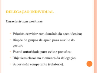 DELEGAÇÃO INDIVIDUAL 
Características positivas: 
• Prioriza servidor com domínio da área técnica; 
• Dispõe de grupos de apoio para auxílio do 
gestor; 
• Possui autoridade para evitar pressões; 
• Objetivos claros no momento da delegação; 
• Supervisão competente (relatório). 
 