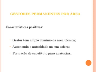 GESTORES PERMANENTES POR ÁREA 
Características positivas: 
• Gestor tem amplo domínio da área técnica; 
• Autonomia e autoridade na sua esfera; 
• Formação de substituto para ausências. 
 