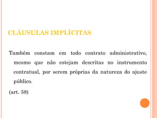 CLÁUSULAS IMPLÍCITAS 
Também constam em todo contrato administrativo, 
mesmo que não estejam descritas no instrumento 
contratual, por serem próprias da natureza do ajuste 
público. 
(art. 58) 
 