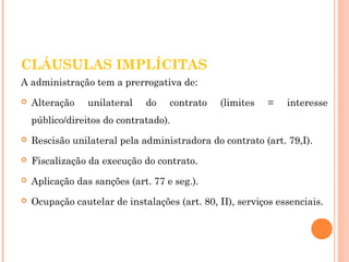 CLÁUSULAS IMPLÍCITAS 
A administração tem a prerrogativa de: 
 Alteração unilateral do contrato (limites = interesse 
público/direitos do contratado). 
 Rescisão unilateral pela administradora do contrato (art. 79,I). 
 Fiscalização da execução do contrato. 
 Aplicação das sanções (art. 77 e seg.). 
 Ocupação cautelar de instalações (art. 80, II), serviços essenciais. 
 