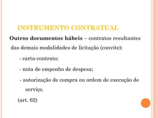INSTRUMENTO CONTRATUAL 
Outros documentos hábeis – contratos resultantes 
das demais modalidades de licitação (convite): 
- carta-contrato; 
- nota de empenho de despesa; 
- autorização de compra ou ordem de execução de 
serviço. 
(art. 62) 
 