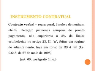 INSTRUMENTO CONTRATUAL 
Contrato verbal – regra geral, é nulo e de nenhum 
efeito. Exceção: pequenas compras de pronto 
pagamento, não superiores a 5% do limite 
estabelecido no artigo 23, II, “a”, feitas em regime 
de adiantamento, hoje em torno de R$ 4 mil (Lei 
9.648, de 27 de maio de 1998). 
(art. 60, parágrafo único) 
 