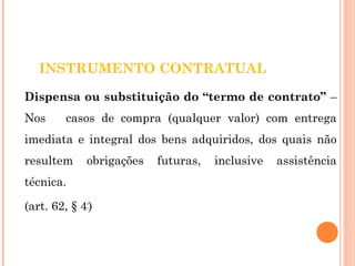 INSTRUMENTO CONTRATUAL 
Dispensa ou substituição do “termo de contrato” – 
Nos casos de compra (qualquer valor) com entrega 
imediata e integral dos bens adquiridos, dos quais não 
resultem obrigações futuras, inclusive assistência 
técnica. 
(art. 62, § 4º) 
 