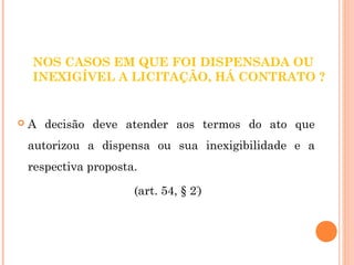 NOS CASOS EM QUE FOI DISPENSADA OU 
INEXIGÍVEL A LICITAÇÃO, HÁ CONTRATO ? 
 A decisão deve atender aos termos do ato que 
autorizou a dispensa ou sua inexigibilidade e a 
respectiva proposta. 
(art. 54, § 2º) 
 