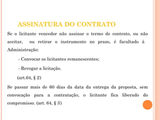 ASSINATURA DO CONTRATO 
Se o licitante vencedor não assinar o termo de contrato, ou não 
aceitar, ou retirar o instrumento no prazo, é facultado à 
Administração: 
- Convocar os licitantes remanescentes; 
- Revogar a licitação. 
(art.64, § 2º) 
Se passar mais de 60 dias da data da entrega da proposta, sem 
convocação para a contratação, o licitante fica liberado do 
compromisso. (art. 64, § 3º) 
 