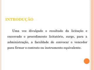 I NTRODUÇÃO 
Uma vez divulgado o resultado da licitação e 
encerrado o procedimento licitatório, surge, para a 
administração, a faculdade de convocar o vencedor 
para firmar o contrato ou instrumento equivalente. 
 
