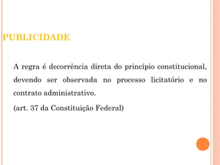 PUBLICIDADE 
A regra é decorrência direta do princípio constitucional, 
devendo ser observada no processo licitatório e no 
contrato administrativo. 
(art. 37 da Constituição Federal) 
 