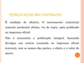 PUBLICAÇÃO DO CONTRATO 
É condição de eficácia. O instrumento contratual 
somente produzirá efeitos, via de regra, após publicado 
na imprensa oficial. 
Não é necessária a publicação integral, bastando 
divulgar sua notícia resumida na imprensa oficial 
(extrato), com os nomes das partes, o objeto e o valor do 
ajuste. 
 
