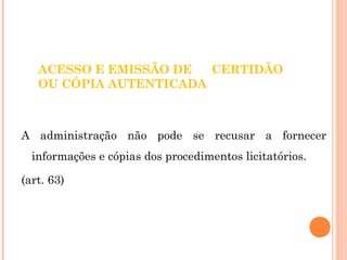 ACESSO E EMISSÃO DE CERTIDÃO 
OU CÓPIA AUTENTICADA 
A administração não pode se recusar a fornecer 
informações e cópias dos procedimentos licitatórios. 
(art. 63) 
 