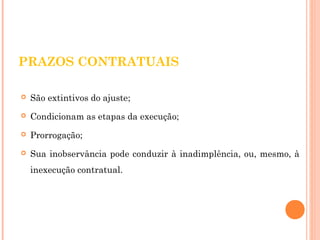 PRAZOS CONTRATUAIS 
 São extintivos do ajuste; 
 Condicionam as etapas da execução; 
 Prorrogação; 
 Sua inobservância pode conduzir à inadimplência, ou, mesmo, à 
inexecução contratual. 
 