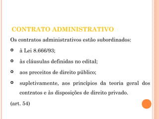 CONTRATO ADMINISTRATIVO 
Os contratos administrativos estão subordinados: 
 à Lei 8.666/93; 
 às cláusulas definidas no edital; 
 aos preceitos de direito público; 
 supletivamente, aos princípios da teoria geral dos 
contratos e às disposições de direito privado. 
(art. 54) 
 