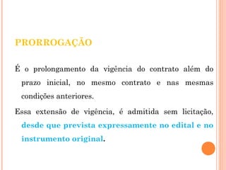 PRORROGAÇÃO 
É o prolongamento da vigência do contrato além do 
prazo inicial, no mesmo contrato e nas mesmas 
condições anteriores. 
Essa extensão de vigência, é admitida sem licitação, 
desde que prevista expressamente no edital e no 
instrumento original. 
 