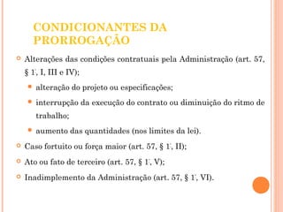 CONDICIONANTES DA 
PRORROGAÇÃO 
 Alterações das condições contratuais pela Administração (art. 57, 
§ 1º, I, III e IV); 
 alteração do projeto ou especificações; 
 interrupção da execução do contrato ou diminuição do ritmo de 
trabalho; 
 aumento das quantidades (nos limites da lei). 
 Caso fortuito ou força maior (art. 57, § 1º, II); 
 Ato ou fato de terceiro (art. 57, § 1º, V); 
 Inadimplemento da Administração (art. 57, § 1º, VI). 
 