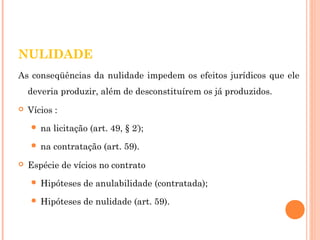 NULIDADE 
As conseqüências da nulidade impedem os efeitos jurídicos que ele 
deveria produzir, além de desconstituírem os já produzidos. 
 Vícios : 
 na licitação (art. 49, § 2º); 
 na contratação (art. 59). 
 Espécie de vícios no contrato 
 Hipóteses de anulabilidade (contratada); 
 Hipóteses de nulidade (art. 59). 
 