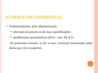 ALTERAÇÃO CONTRATUAL 
 Unilateralmente, pela Administração: 
 alteração do projeto ou de suas especificações; 
 modificações quantitativas (25%) – (art. 65, § 1º). 
Ao particular restará, se for o caso, eventual indenização pelos 
danos que vier a suportar. 
 