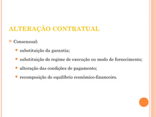 ALTERAÇÃO CONTRATUAL 
 Consensual: 
 substituição da garantia; 
 substituição do regime de execução ou modo de fornecimento; 
 alteração das condições de pagamento; 
 recomposição do equilíbrio econômico-financeiro. 
 