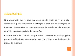 REAJUSTE 
É a majoração dos valores unitários ou de parte do valor global 
contratado, para compensar a inflação e atender às elevações do 
mercado, decorrentes da desvalorização da moeda ou do aumento 
geral de custos no período da execução. 
Como se trata de exceção, há que ser expressamente previsto pelas 
partes e delimitados nos seus índices correcionais, no instrumento 
inicial do contrato. 
 