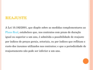 REAJUSTE 
A Lei 10.192/2001, que dispõe sobre as medidas complementares ao 
Plano Real, estabelece que, nos contratos com prazo de duração 
igual ou superior a um ano, é admitida a possibilidade de reajuste 
por índices de preços gerais, setoriais, ou por índices que reflitam o 
custo dos insumos utilizados nos contratos; e que a periodicidade de 
reajustamento não pode ser inferior a um ano. 
 