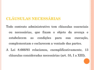 CLÁUSULAS NECESSÁRIAS 
Todo contrato administrativo tem cláusulas essenciais 
ou necessárias, que fixam o objeto da avença e 
estabelecem as condições para sua execução, 
complementam e esclarecem a vontade das partes. 
A Lei 8.666/93 relacionou, exemplificativamente, 13 
cláusulas consideradas necessárias (art. 55, I a XIII). 
 