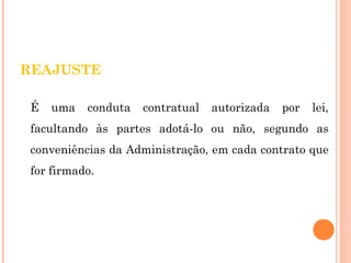 REAJUSTE 
É uma conduta contratual autorizada por lei, 
facultando às partes adotá-lo ou não, segundo as 
conveniências da Administração, em cada contrato que 
for firmado. 
 