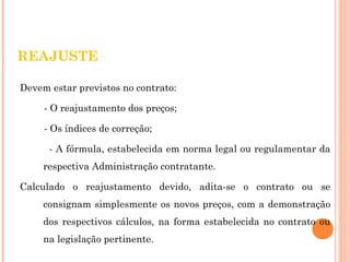 REAJUSTE 
Devem estar previstos no contrato: 
- O reajustamento dos preços; 
- Os índices de correção; 
- A fórmula, estabelecida em norma legal ou regulamentar da 
respectiva Administração contratante. 
Calculado o reajustamento devido, adita-se o contrato ou se 
consignam simplesmente os novos preços, com a demonstração 
dos respectivos cálculos, na forma estabelecida no contrato ou 
na legislação pertinente. 
 