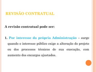 REVISÃO CONTRATUAL 
A revisão contratual pode ser: 
1. Por interesse da própria Administração – surge 
quando o interesse público exige a alteração do projeto 
ou dos processos técnicos de sua execução, com 
aumento dos encargos ajustados. 
 