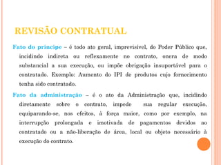 REVISÃO CONTRATUAL 
Fato do príncipe – é todo ato geral, imprevisível, do Poder Público que, 
incidindo indireta ou reflexamente no contrato, onera de modo 
substancial a sua execução, ou impõe obrigação insuportável para o 
contratado. Exemplo: Aumento do IPI de produtos cujo fornecimento 
tenha sido contratado. 
Fato da administração – é o ato da Administração que, incidindo 
diretamente sobre o contrato, impede sua regular execução, 
equiparando-se, nos efeitos, à força maior, como por exemplo, na 
interrupção prolongada e imotivada de pagamentos devidos ao 
contratado ou a não-liberação de área, local ou objeto necessário à 
execução do contrato. 
 