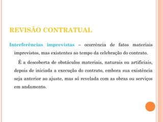 REVISÃO CONTRATUAL 
Interferências imprevistas – ocorrência de fatos materiais 
imprevistos, mas existentes ao tempo da celebração do contrato. 
É a descoberta de obstáculos materiais, naturais ou artificiais, 
depois de iniciada a execução do contrato, embora sua existência 
seja anterior ao ajuste, mas só revelada com as obras ou serviços 
em andamento. 
 