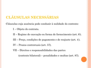 CLÁUSULAS NECESSÁRIAS 
Cláusulas cuja ausência pode conduzir à nulidade do contrato: 
I – Objeto do contrato. 
II – Regime de execução ou forma de fornecimento (art. 6°). 
III – Preço, condições de pagamento e de reajuste (art. 4°). 
IV – Prazos contratuais (art. 57). 
VII – Direitos e responsabilidades das partes 
(contrato bilateral) – penalidades e multas (art. 87). 
 