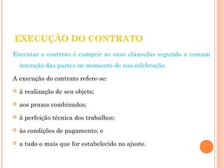 EXECUÇÃO DO CONTRATO 
Executar o contrato é cumprir as suas cláusulas segundo a comum 
intenção das partes no momento de sua celebração. 
A execução do contrato refere-se: 
 à realização de seu objeto; 
 aos prazos combinados; 
 à perfeição técnica dos trabalhos; 
 às condições de pagamento; e 
 a tudo o mais que for estabelecido no ajuste. 
 