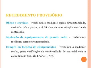 RECEBIMENTO PROVISÓRIO 
Obras e serviços – recebimento mediante termo circunstanciado, 
assinado pelas partes, até 15 dias da comunicação escrita do 
contratado. 
Aquisição de equipamentos de grande vulto – recebimento 
mediante termo circunstanciado. 
Compra ou locação de equipamentos – recebimento mediante 
recibo, para verificação da conformidade do material com a 
especificação (art. 73, I, “a” e II, “a”). 
 